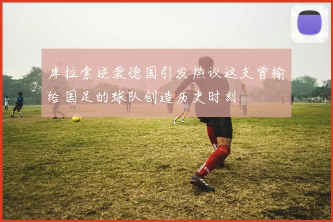 库拉索逆袭德国引发热议这支曾输给国足的球队创造历史时刻