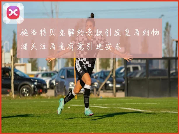 施洛特贝克解约条款引发皇马利物浦关注马竞有意引进安东