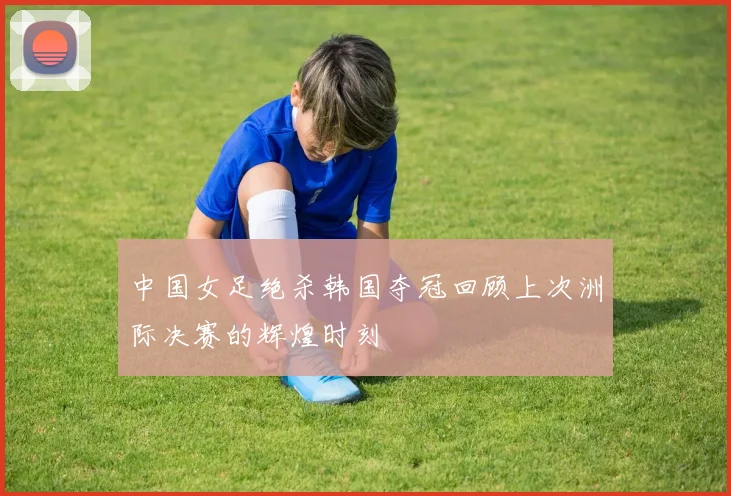 中国女足绝杀韩国夺冠回顾上次洲际决赛的辉煌时刻