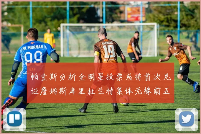 帕金斯分析全明星投票或将首次见证詹姆斯库里杜兰特集体无缘前五