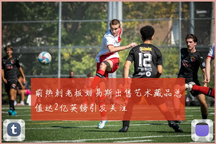 前热刺老板刘易斯出售艺术藏品总值达2亿英镑引发关注