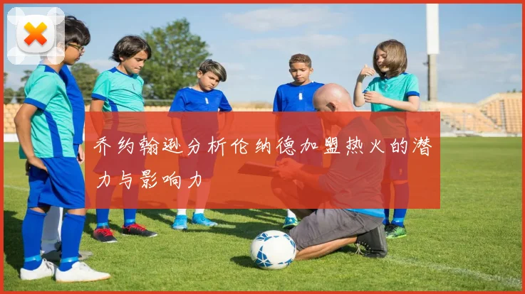 乔约翰逊分析伦纳德加盟热火的潜力与影响力