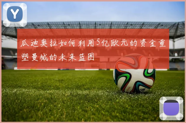 瓜迪奥拉如何利用5亿欧元的资金重塑曼城的未来蓝图