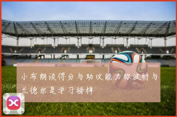 小布朗谈得分与助攻能力称波特与兰德尔是学习榜样
