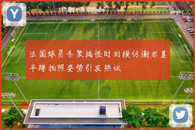 法国球员齐聚搞怪时刻模仿谢尔基半蹲拍照姿势引发热议