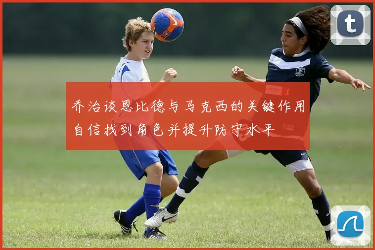 乔治谈恩比德与马克西的关键作用自信找到角色并提升防守水平