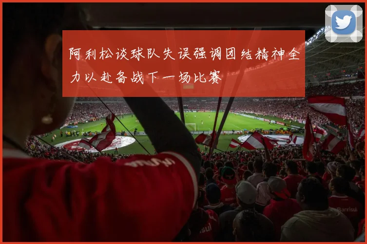 阿利松谈球队失误强调团结精神全力以赴备战下一场比赛