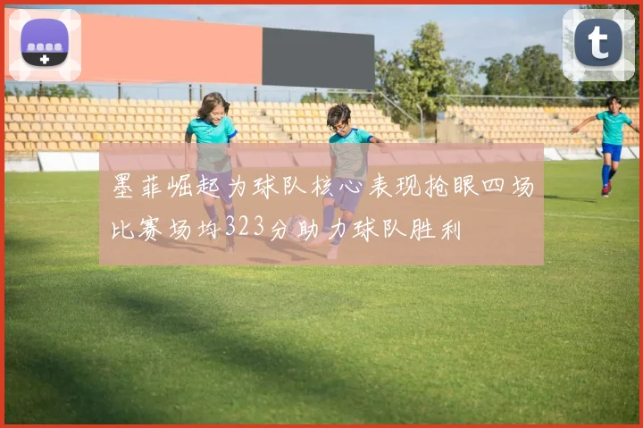 墨菲崛起为球队核心表现抢眼四场比赛场均323分助力球队胜利