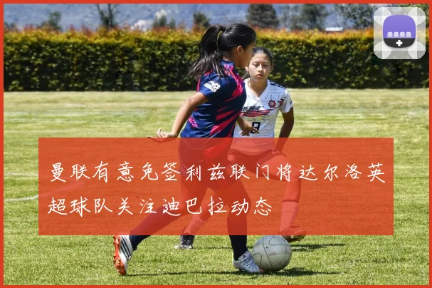 曼联有意免签利兹联门将达尔洛英超球队关注迪巴拉动态