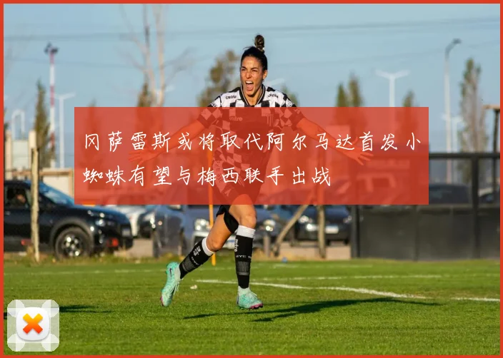 冈萨雷斯或将取代阿尔马达首发小蜘蛛有望与梅西联手出战