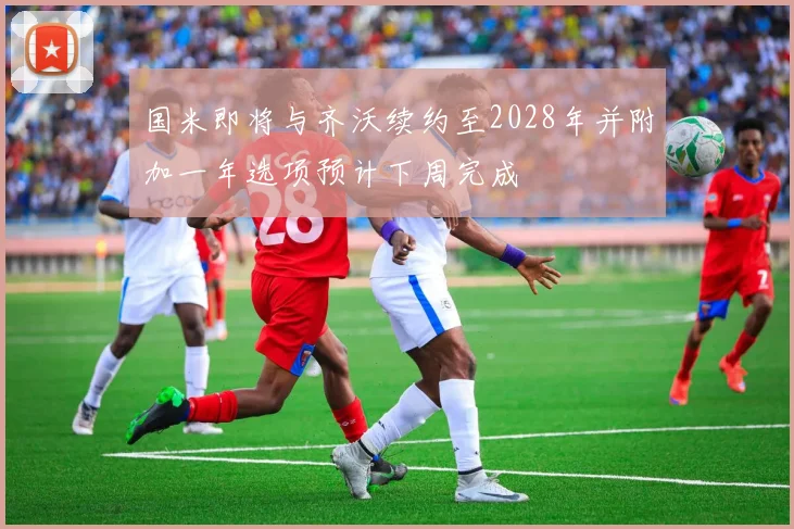 国米即将与齐沃续约至2028年并附加一年选项预计下周完成