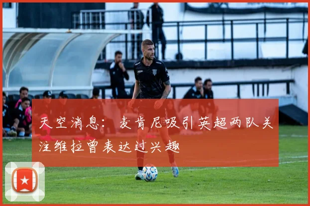 天空消息：麦肯尼吸引英超两队关注维拉曾表达过兴趣